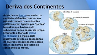 Deriva dos Continentes
Antes de sua teoria ser aceita, os
cientistas defendiam que em um
passado remoto os continentes
estáticos eram ligados por “pontes”
terrestres que haviam sido
submersas com o passar do tempo.
Entretanto a teoria da Deriva
Continental é a mais aceita
atualmente devido às descobertas
de diversos pesquisadores acerca
dos mecanismos que fazem os
continentes se mover.

 