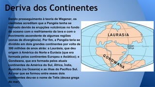 Deriva dos Continentes
Dando prosseguimento à teoria de Wegener, os
cientistas acreditam que a Pangéia tenha se
formado devido às erupções vulcânicas no fundo
do oceano com o resfriamento da lava e com o
movimento ascendente de algumas regiões
(zonas de divergência). Por fim, a Pangéia teria se
dividido em dois grandes continentes por volta de
300 milhões de anos atrás: a Laurásia, que deu
origem à América do Norte e Eurásia (que era
formada pelos continentes Europeu e Asiático); e
Gondwana, que era formada pelos atuais
continentes da América do Sul, África, Índia,
Austrália (na Oceania) e as ilhas do Pacífico Sul.
Ao mar que se formou entre esses dois
continentes deu-se o nome de Tetis (deusa grega
do mar).

 