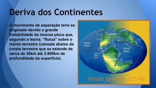 Deriva dos Continentes
O movimento de separação teria se
originado devido a grande
instabilidade da imensa placa que,
segundo a teoria, “flutua” sobre o
manto terrestre (camada abaixo da
crosta terrestre que se estende de
cerca de 30km até 2.900km de
profundidade da superfície).

 
