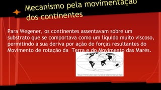 movimentação
ecanismo pela
M
os continentes
d
Para Wegener, os continentes assentavam sobre um
substrato que se comportava como um liquido muito viscoso,
permitindo a sua deriva por ação de forças resultantes do
Movimento de rotação da Terra e do Movimento das Marés.

 