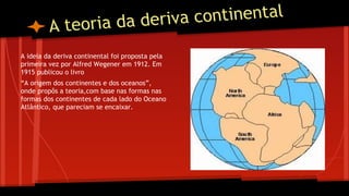 continental
eoria da deriva
At
A ideia da deriva continental foi proposta pela
primeira vez por Alfred Wegener em 1912. Em
1915 publicou o livro
“A origem dos continentes e dos oceanos”,
onde propôs a teoria,com base nas formas nas
formas dos continentes de cada lado do Oceano
Atlântico, que pareciam se encaixar.

 