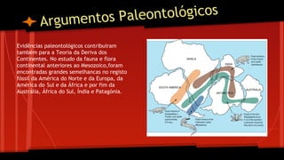 aleontológicos
Argumentos P
Evidências paleontológicos contribuiram
também para a Teoria da Deriva dos
Continentes. No estudo da fauna e flora
continental anteriores ao Mesozoico,foram
encontradas grandes semelhancas no registo
fóssil da América do Norte e da Europa, da
América do Sul e da África e por fim da
Austrália, África do Sul, Índia e Patagónia.

 