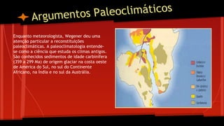 aleoclimáticos
Argumentos P
Enquanto meteorologista, Wegener deu uma
atenção particular a reconstituições
paleoclimáticas. A paleoclimatologia entendese como a ciência que estuda os climas antigos.
São conhecidos sedimentos de idade carbinífera
(359 a 299 Ma) de origem glaciar na costa oeste
de América do Sul, no sul do Continente
Africano, na Índia e no sul da Austrália.

 