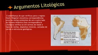 os Litológicos
Argument
Á semelhança do que verificou para o registo
fóssil, Wegener encontrou correspondências
entre as rochas existentes de um e outro lado
do Oceano Atlântico.Essa correspondência
Litológica verifica-se em termos de idade e
tipos de rochas, depósitos minerais, camadas de
carvão e estruturas geológicas.

 