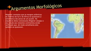 s Morfológicos
Argumento
Wegener constatou que as margens atlãnticas
da América do Sul e de África se ajustavam,á
semelhanca das pecas de um puzzle. Na
sequência desta constatacão,Wegener alargou o
seu estudo aos restantes continentes,tendo
verificado que, de modo semelhante,eles
também se ajustavam.

 
