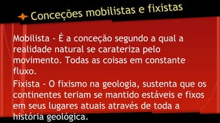 stas e fixistas
nceções mobili
o

C

Mobilista - É a conceção segundo a qual a
realidade natural se carateriza pelo
movimento. Todas as coisas em constante
fluxo.
Fixista - O fixismo na geologia, sustenta que os
continentes teriam se mantido estáveis e fixos
em seus lugares atuais através de toda a
história geológica.

 