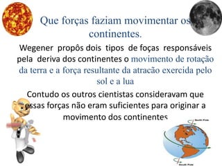 Que forças faziam movimentar os
continentes.
Wegener propôs dois tipos de foças responsáveis
pela deriva dos continentes o movimento de rotação
da terra e a força resultante da atracão exercida pelo
sol e a lua
Contudo os outros cientistas consideravam que
essas forças não eram suficientes para originar a
movimento dos continentes
 