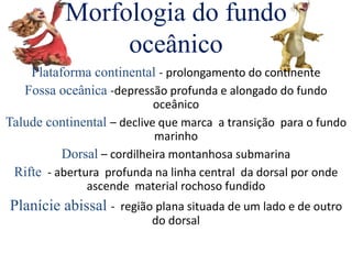 Morfologia do fundo
oceânico
Plataforma continental - prolongamento do continente
Fossa oceânica -depressão profunda e alongado do fundo
oceânico
Talude continental – declive que marca a transição para o fundo
marinho
Dorsal – cordilheira montanhosa submarina
Rifte - abertura profunda na linha central da dorsal por onde
ascende material rochoso fundido
Planície abissal - região plana situada de um lado e de outro
do dorsal
 