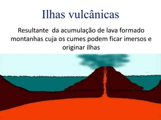 Ilhas vulcânicas
Resultante da acumulação de lava formado
montanhas cuja os cumes podem ficar imersos e
originar ilhas
 