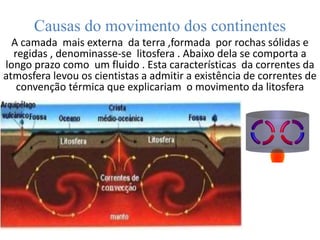 Causas do movimento dos continentes
A camada mais externa da terra ,formada por rochas sólidas e
regidas , denominasse-se litosfera . Abaixo dela se comporta a
longo prazo como um fluido . Esta características da correntes da
atmosfera levou os cientistas a admitir a existência de correntes de
convenção térmica que explicariam o movimento da litosfera
 