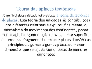 Teoria das aplacas tectónicas
Já no final dessa década foi proposta a teoria da tectónica
de placas . Esta teoria deu unidades ás contribuições
dos diferentes cientistas e explicou finalmente o
mecanismo do movimento dos continentes , ponto
mais frágil da argumentação de wegener .A superfície
da terra esta fragmentada em sete placas litosféricas
principies e algumas algumas placas de menor
dimensão que se ajusta como pesas de menores
dimensões
 