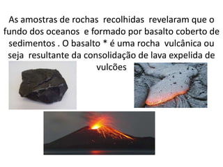 As amostras de rochas recolhidas revelaram que o
fundo dos oceanos e formado por basalto coberto de
sedimentos . O basalto * é uma rocha vulcânica ou
seja resultante da consolidação de lava expelida de
vulcões
 