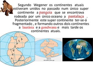 Segundo Wegener os continentes atuais
estiveram unidos no passado num único super
continente a pangeia que se encontrava
rodeada por um único oceano a pantalaça .
Posteriormente este super continente ter-se-á
fragmentado , e formando outros dois continentes
a laurásia e a gondwana e mais tarde os
continentes atuais. --
 