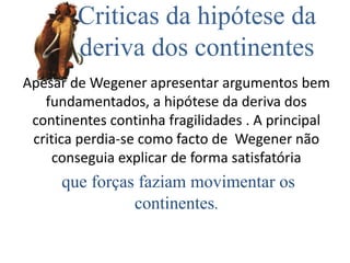 Criticas da hipótese da
deriva dos continentes
Apesar de Wegener apresentar argumentos bem
fundamentados, a hipótese da deriva dos
continentes continha fragilidades . A principal
critica perdia-se como facto de Wegener não
conseguia explicar de forma satisfatória
que forças faziam movimentar os
continentes.
 