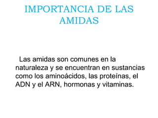 IMPORTANCIA DE LAS
AMIDAS
Las amidas son comunes en la
naturaleza y se encuentran en sustancias
como los aminoácidos, las proteínas, el
ADN y el ARN, hormonas y vitaminas.