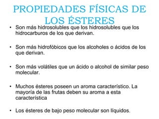 PROPIEDADES FÍSICAS DE
LOS ÉSTERES
• Son más hidrosolubles que los hidrosolubles que los
hidrocarburos de los que derivan.
• Son más hidrofóbicos que los alcoholes o ácidos de los
que derivan.
• Son más volátiles que un ácido o alcohol de similar peso
molecular.
• Muchos ésteres poseen un aroma característico. La
mayoría de las frutas deben su aroma a esta
característica
• Los ésteres de bajo peso molecular son líquidos.