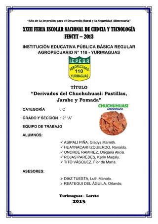 “Año de la Inversión para el Desarrollo Rural y la Seguridad Alimentaria”
XXIII FERIA ESCOLAR NACIONAL DE CIENCIA Y TECNOLOGÍA
FENCYT – 2013
INSTITUCIÓN EDUCATIVA PÚBLICA BÁSICA REGULAR
AGROPECUARIO N° 110 - YURIMAGUAS
TÍTULO
“Derivados del Chuchuhuasi: Pastillas,
Jarabe y Pomada”
CATEGORÍA : C
GRADO Y SECCIÓN : 2° “A”
EQUIPO DE TRABAJO
ALUMNOS:
 ASIPALI PIÑA, Gladys Marnith.
 HUAYNACARI IZQUIERDO, Ronaldo.
 ONORBE RAMIREZ, Olegaria Alicia.
 ROJAS PAREDES, Karin Magaly.
 TITO VÁSQUEZ, Flor de María.
ASESORES:
 DIAZ TUESTA, Luth Manolo.
 REATEGUI DEL ÁGUILA, Orlando.
Yurimaguas - Loreto
2013
 
