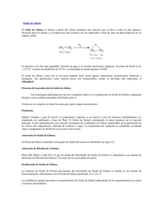 - Óxido de etileno
El óxido de etileno se obtiene a partir del etileno mediante una reacción que se lleva a cabo en fase gaseosa,
haciendo pasar el etileno y el oxígeno por una columna con un catalizador a base de sales de plata dispersas en un
soporte sólido.
Es incoloro y de olor muy agradable, miscible en agua y en muchos disolventes orgánicos. Su punto de fusión es de
-113,3ºC, su punto de ebullición de 10,7ºC y su densidad en estado líquido es 0,882.
El óxido de etileno, como tal, se usa para madurar fruta, como agente esterilizante, desinfectante, herbicida y
fumigante. Sus aplicaciones como materia prima son innumerables, siendo su derivado más importante el
etilenglicol.
Procesos de la producción de óxido de etileno
Las tecnologías publicadas por las tres compañías líderes en la producción de Oxido de Etileno empleando
Oxígeno como oxidante presentan similitudes entre si.
El proceso se compone en todos los casos por cuatro etapas constituyentes:
Oxidación.
Etileno, Oxígeno y gas de reciclo se comprimen e ingresan a un reactor o tren de reactores multitubulares (1),
empleando un catalizador a base de Plata. El Oxido de Etileno corresponde al único producto de la reacción
principal. Existe paralelamente una reacción secundaria de combustión de Etileno responsable de la generación de
los únicos dos subproductos, Dióxido de Carbono y Agua. La temperatura de oxidación es controlada circulando
Agua a temperatura de ebullición en la camisa del reactor.
Absorción de Oxido de Etileno.
El Oxido de Etileno contenido en los gases de salida del reactor es absorbido con Agua (2).
Absorción de Dióxido de Carbono.
Parte (SD, Shell) o todo (UC) el gas de salida del absorbedor de Oxido de Etileno es alimentado a un sistema de
absorción de Dióxido de Carbono (3,4) antes de ser recirculado al reactor.
Purificación de Oxido de Etileno.
La solución de Oxido de Etileno proveniente del absorbedor de Oxido de Etileno es tratada en un sistema de
fraccionamiento, obteniéndose así el Oxido de Etileno purificado. (5 o 5, 6, 7)
La cantidad de equipos presentes en la purificación de Oxido de Etileno dependerán de los requerimientos en cuanto
a la pureza del producto.
 