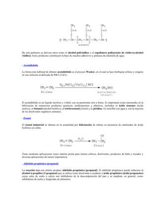 De este polímero se derivan otros como el alcohol polivinílico y el copolímero poli(acetato de vinilo-co-alcohol
vinílico). Estos productos constituyen la base de muchos adhesivos y pinturas de emulsión de agua.
- Acetaldehído
La forma más habitual de obtener acetaldehído es el proceso Wacker, en el cual se hace burbujear etileno y oxígeno
en una solución acidificada de PdCl2-CuCl2 :
El acetaldehído es un líquido incoloro y volátil, con un penetrante olor a frutas. Es importante como intermedio en la
fabricación de numerosos productos químicos, medicamentos y plásticos, incluidos el ácido etanoico (ácido
acético), el butanol (alcohol butílico), el tricloroetanal (cloral) y la piridina. Es miscible con agua y con la mayoría
de los disolventes orgánicos comunes.
- Etanol
El etanol industrial se obtiene en la actualidad por hidratación de etileno en presencia de catalizador de ácido
fosfórico en celita.
Tiene modestas aplicaciones como materia prima para ésteres etílicos, disolventes, productos de baño y tocador y
diversas aplicaciones de menor importancia.
- Aldehído propiónico (propanal)
La reacción oxo con etileno produce aldehído propiónico (propanal). El aldehído propiónico puede reducirse al
alcohol n-propílico (1-propanol) que se utiliza como disolvente u oxidarse a ácido propiónico (ácido propanoico)
cuyas sales de sodio o calcio son inhibidores de la descomposición del pan y se emplean, en general, como
inhibidores de moho y fungicidas de alimentos.
 
