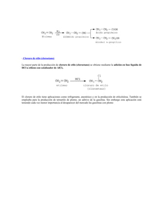 - Cloruro de etilo (cloroetano)
La mayor parte de la producción de cloruro de etilo (cloroetano) se obtiene mediante la adición en fase líquida de
HCl a etileno con catalizador de AlCl3.
El cloruro de etilo tiene aplicaciones como refrigerante, anestésico y en la producción de etilcelulosa. También se
empleaba para la producción de tetraetilo de plomo, un aditivo de la gasolina. Sin embargo esta aplicación está
teniendo cada vez menor importancia al desaparecer del mercado las gasolinas con plomo
 