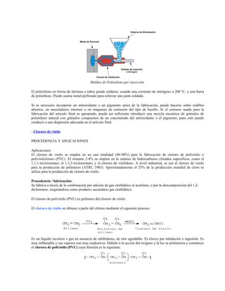 Moldeo de Polietileno por inyección
El polietileno en forma de láminas o tubos puede soldarse, usando una corriente de nitrógeno a 200 ºC, y una barra
de polietileno. Puede usarse metal perforado para reforzar una junta soldada.
Si es necesario incorporar un antioxidante o un pigmento antes de la fabricación, puede hacerse sobre rodillos
abiertos, en mezcladores internos o en máquinas de extrusión del tipo de husillo. Si el extrusor usado para la
fabricación del artículo final es apropiado, puede ser suficiente introducir una mezcla mecánica de gránulos de
polietileno natural con gránulos compuestos de un concentrado del antioxidante o el pigmento, pues esto puede
conducir a una dispersión adecuada en el artículo final.
- Cloruro de vinilo
PROCEDENCIA Y APLICACIONES
Aplicaciones:
El cloruro de vinilo se emplea en su casi totalidad (96-98%) para la fabricación de cloruro de polivinilo o
polivinilcloruro (PVC). El restante 2-4% se emplea en la síntesis de hidrocarburos clorados específicos, como el
1,1,1-tricloroetano; el 1,1,2-tricloroetano, y el cloruro de vinilideno. A nivel industrial, se usa el cloruro de vinilo
para la producción de polímeros (ATRI, 1985). Aproximadamente el 25% de la producción mundial de cloro se
utiliza para la producción de cloruro de vinilo.
Procedencia / fabricación:
Se fabrica a través de la combinación por adición de gas clorhídrico al acetileno, o por la descomposición del 1,2-
dicloretano, originándose como producto secundario gas clorhídrico.
El cloruro de polivinilo (PVC) es polímero del cloruro de vinilo.
El cloruro de vinilo se obtiene a partir del etileno mediante el siguiente proceso:
Es un líquido incoloro o gas en ausencia de inhibidores, de olor agradable. Es tóxico por inhalación e ingestión. Es
muy inflamable y sus vapores son muy explosivos. Debido a la acción del oxígeno y la luz se polimeriza y constituye
el cloruro de polivinilo (PVC) cuya fórmula es la siguiente:
 