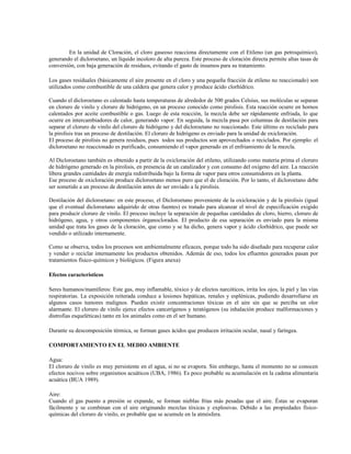 En la unidad de Cloración, el cloro gaseoso reacciona directamente con el Etileno (un gas petroquímico),
generando el dicloroetano, un líquido incoloro de alta pureza. Este proceso de cloración directa permite altas tasas de
conversión, con baja generación de residuos, evitando el gasto de insumos para su tratamiento.
Los gases residuales (básicamente el aire presente en el cloro y una pequeña fracción de etileno no reaccionado) son
utilizados como combustible de una caldera que genera calor y produce ácido clorhídrico.
Cuando el dicloroetano es calentado hasta temperaturas de alrededor de 500 grados Celsius, sus moléculas se separan
en cloruro de vinilo y cloruro de hidrógeno, en un proceso conocido como pirolisis. Esta reacción ocurre en hornos
calentados por aceite combustible o gas. Luego de esta reacción, la mezcla debe ser rápidamente enfriada, lo que
ocurre en intercambiadores de calor, generando vapor. En seguida, la mezcla pasa por columnas de destilación para
separar el cloruro de vinilo del cloruro de hidrógeno y del dicloroetano no reaccionado. Este último es reciclado para
la pirolisis tras un proceso de destilación. El cloruro de hidrógeno es enviado para la unidad de oxicloración.
El proceso de pirolisis no genera residuos, pues todos sus productos son aprovechados o reciclados. Por ejemplo: el
dicloroetano no reaccionado es purificado, consumiendo el vapor generado en el enfriamiento de la mezcla.
Al Dicloroetano también es obtenido a partir de la oxicloración del etileno, utilizando como materia prima el cloruro
de hidrógeno generado en la pirolisis, en presencia de un catalizador y con consumo del oxígeno del aire. La reacción
libera grandes cantidades de energía redistribuida bajo la forma de vapor para otros consumidores en la planta.
Ese proceso de oxicloración produce dicloroetano menos puro que el de cloración. Por lo tanto, el dicloroetano debe
ser sometido a un proceso de destilación antes de ser enviado a la pirolisis.
Destilación del dicloroetano: en este proceso, el Dicloroetano proveniente de la oxicloración y de la pirolisis (igual
que el eventual dicloroetano adquirido de otras fuentes) es tratado para alcanzar el nivel de especificación exigido
para producir cloruro de vinilo. El proceso incluye la separación de pequeñas cantidades de cloro, hierro, cloruro de
hidrógeno, agua, y otros componentes órganoclorados. El producto de esa separación es enviado para la misma
unidad que trata los gases de la cloración, que como y se ha dicho, genera vapor y ácido clorhídrico, que puede ser
vendido o utilizado internamente.
Como se observa, todos los procesos son ambientalmente eficaces, porque todo ha sido diseñado para recuperar calor
y vender o reciclar internamente los productos obtenidos. Además de eso, todos los efluentes generados pasan por
tratamientos físico-químicos y biológicos. (Figura anexa)
Efectos característicos
Seres humanos/mamíferos: Este gas, muy inflamable, tóxico y de efectos narcóticos, irrita los ojos, la piel y las vías
respiratorias. La exposición reiterada conduce a lesiones hepáticas, renales y esplénicas, pudiendo desarrollarse en
algunos casos tumores malignos. Pueden existir concentraciones tóxicas en el aire sin que se perciba un olor
alarmante. El cloruro de vinilo ejerce efectos cancerígenos y teratógenos (su inhalación produce malformaciones y
distrofias esqueléticas) tanto en los animales como en el ser humano.
Durante su descomposición térmica, se forman gases ácidos que producen irritación ocular, nasal y faríngea.
COMPORTAMIENTO EN EL MEDIO AMBIENTE
Agua:
El cloruro de vinilo es muy persistente en el agua, si no se evapora. Sin embargo, hasta el momento no se conocen
efectos nocivos sobre organismos acuáticos (UBA, 1986). Es poco probable su acumulación en la cadena alimentaria
acuática (BUA 1989).
Aire:
Cuando el gas puesto a presión se expande, se forman nieblas frías más pesadas que el aire. Éstas se evaporan
fácilmente y se combinan con el aire originando mezclas tóxicas y explosivas. Debido a las propiedades físico-
químicas del cloruro de vinilo, es probable que se acumule en la atmósfera.
 