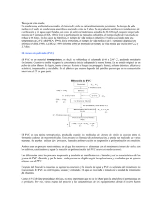 Tiempo de vida media:
En condiciones ambientales normales, el cloruro de vinilo es extraordinariamente persistente. Su tiempo de vida
media en el suelo en condiciones anaeróbicas asciende a más de 2 años. Su degradación aeróbica en instalaciones de
clarificación y en aguas superficiales, así como en cultivos bacterianos aislados de 20-120 mg/l, requiere un período
mínimo de 5 semanas (UBA, 1986). Con la participación de radicales oxhidrilos, el tiempo medio de vida media se
reduce a 66 horas. En los casos de hidrólisis, el tiempo de vida media es inferior a 10 años (calculado para una
temperatura de 25°C) (RIPPEN, 1991). En la troposfera, el tiempo de vida media es de 11 semanas (degradación
abiótica) (ATRI, 1985). La BUA (1989) informa sobre un promedio de tiempo de vida media que oscila entre 2,2 y
2,7 días.
El cloruro de polivinilo (PVC)
El PVC es un material termoplástico, es decir, se reblandece al calentarlo (140 a 250º C), pudiendo moldearlo
fácilmente. Cuando se enfría recupera la consistencia inicial adoptando la nueva forma. En su estado original es un
polvo de color blanco. Es ligero, inerte e inocuo. Resiste al fuego (no propaga la llama), aislante (térmico, eléctrico y
acústico), impermeable y reciclable. Es el plástico que menos depende del petróleo puesto que en su composición
interviene el Cl en gran parte.
Obtención de PVC
El PVC es una resina termoplástico, producida cuando las moléculas de cloruro de vinilo se asocian entre sí,
formando cadenas de macromoléculas. Este proceso es llamado de polimerización, y puede ser realizado de varias
maneras. Se pueden utilizar dos procesos, llamados polimerización en suspensión y polimerización en emulsión.
Ambos usan un proceso semicontínuo, en el que los reactores se alimentan con el monómero cloruro de vinilo, con
los aditivos, catalizadores y agua (la reacción de polimerización del PVC ocurre en medio acuoso).
Las diferencias entre los procesos suspensión y emulsión se manifiestan en el tamaño y en las características de los
granos de PVC obtenido, y por lo tanto, cada proceso es elegido según las aplicaciones y resultados que se quieren
obtener con el PVC.
Después del final de la reacción, se agotan los reactores y la mezcla de agua y PVC es separada del monómero no
reaccionado. El PVC es centrifugado, secado y embalado. El agua es reciclada o tratada en la unidad de tratamiento
de efluentes.
Como el VCM tiene propiedades tóxicas, es muy importante que no se lo libere para la atmósfera ni permanezca en
el producto. Por eso, varias etapas del proceso y las características de los equipamientos donde él ocurre fueron
 