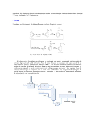 concebidas para evitar tales pérdidas: esto asegura que nuestras resinas contengan sistemáticamente menos que 1g de
VCM por tonelada de PVC. (Figura anexa)
- Estireno
El estireno se obtiene a partir de etileno y benceno mediante el siguiente proceso:
El etilbenceno y el reciclado de etilbenceno es combinado con vapor y precalentado por intercambio de
calor con el producto a la salida del reactor. Antes de entrar el reactor se mezcla con más vapor que sale de un
sobrecalentador que eleva la temperatura del vapor a 800°C. Esta mezcla es alimentada a los reactores donde se
produce la reacción. El efluente del reactor pasa por un intercambiador de calor donde es refrigerado. El
condensado es separado en gas de venteo (mayormente hidrógeno), agua de proceso y fase orgánica. El gas de
venteo es removido por un compresor para se usado como combustible o para recuperación de hidrógeno. El
agua de proceso es separada de materiales orgánicos y reutilizada. La fase orgánica es bombeada con inhibidores
de polimerización a un tren de destilación.
 