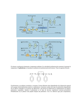 El estireno se polimeriza lentamente a temperatura ambiente. Su velocidad de polimerización aumenta al aumentar la
temperatura. El poliestireno es el producto resultante de la polimerización del estireno. Tiene la siguiente fórmula:
El poliestireno es un plástico económico y resistente. Existen diferentes tipos dependiendo de la disposición espacial
de los grupos fenilo (poliestireno atáctico y sindiotáctico). Asimismo existen otros tipos de poliestireno dependiendo
de los aditivos utilizados en el proceso de fabricación y del proceso de fabricación en sí(poliestireno de impacto,
poliestireno expandido). Además el poliestireno es la base de diversos copolímeros (estireno-acrilonitrilo).
Probablemente sea el plástico más popular después del polietileno. Con el se fabrican cajas para computadoras,
 