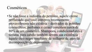 Cosméticos
• Se não fosse a indústria do petróleo, aquele creme
perfumado que você comprou recentemente
provavelmente não existiria – derivados de petróleo
(como óleos, perfumes e ceras) compõem cerca de
80% de um cosmético. Shampoos, condicionadores e
tinturas para cabelo também devem sua existência
àquele óleo negro resultante de milhares de anos de
decomposição de organismos.
 
