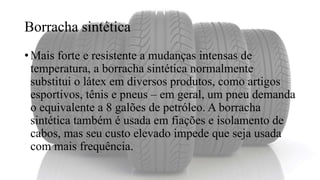 Borracha sintética
• Mais forte e resistente a mudanças intensas de
temperatura, a borracha sintética normalmente
substitui o látex em diversos produtos, como artigos
esportivos, tênis e pneus – em geral, um pneu demanda
o equivalente a 8 galões de petróleo. A borracha
sintética também é usada em fiações e isolamento de
cabos, mas seu custo elevado impede que seja usada
com mais frequência.
 