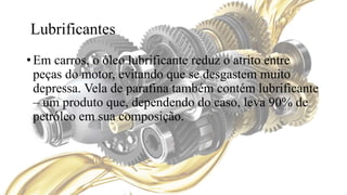 Lubrificantes
• Em carros, o óleo lubrificante reduz o atrito entre
peças do motor, evitando que se desgastem muito
depressa. Vela de parafina também contém lubrificante
– um produto que, dependendo do caso, leva 90% de
petróleo em sua composição.
 