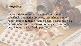 Remédios
• Parece estranho usar em medicamentos uma
substância altamente poluente, mas não há como
negar: muitos remédios (em especial os analgésicos e,
curiosamente, até mesmo os homeopáticos) contêm
benzeno, um derivado do petróleo.
 