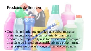 Produtos de limpeza
•Quem imaginaria que um óleo que deixa manchas
praticamente irremovíveis serviria de base para
produtos de limpeza? Quase todos são compostos por
uma série de ingredientes artificiais que podem matar
uma pessoa ou deixar a louça brilhando como nova.
 