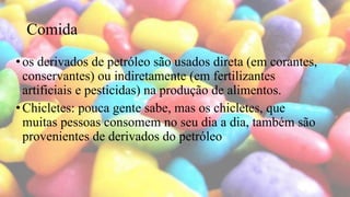 Comida
•os derivados de petróleo são usados direta (em corantes,
conservantes) ou indiretamente (em fertilizantes
artificiais e pesticidas) na produção de alimentos.
•Chicletes: pouca gente sabe, mas os chicletes, que
muitas pessoas consomem no seu dia a dia, também são
provenientes de derivados do petróleo
 