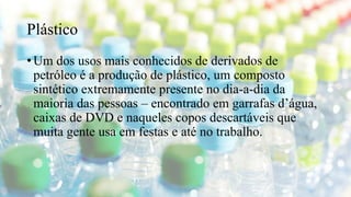 Plástico
• Um dos usos mais conhecidos de derivados de
petróleo é a produção de plástico, um composto
sintético extremamente presente no dia-a-dia da
maioria das pessoas – encontrado em garrafas d’água,
caixas de DVD e naqueles copos descartáveis que
muita gente usa em festas e até no trabalho.
 