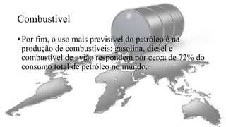 Combustível
• Por fim, o uso mais previsível do petróleo é na
produção de combustíveis: gasolina, diesel e
combustível de avião respondem por cerca de 72% do
consumo total de petróleo no mundo.
 