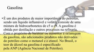 Gasolina
•É um dos produtos de maior importância do petróleo,
sendo um líquido inflamável e volátil, consiste de uma
mistura de hidrocarbonetos de c5 a c9. A gasolina é
obtida por destilação e outros processos na refinaria.
Com o propósito de baratear ou aumentar a octanagem
da gasolina, são adicionados produtos não derivados
do petróleo como o metanol e o etanol. No Brasil, o
teor de álcool na gasolina é especificado
pela ANP (Agência Nacional de Petróleo).
 