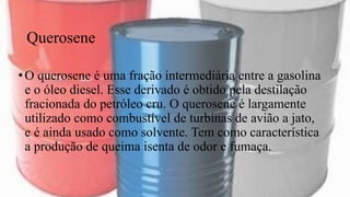 Querosene
•O querosene é uma fração intermediária entre a gasolina
e o óleo diesel. Esse derivado é obtido pela destilação
fracionada do petróleo cru. O querosene é largamente
utilizado como combustível de turbinas de avião a jato,
e é ainda usado como solvente. Tem como característica
a produção de queima isenta de odor e fumaça.
 