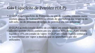 Gás Liquefeito de Petróleo (GLP)
• O GLP (Gás Liquefeito de Petróleo), ou gás de cozinha, consiste numa
mistura gasosa de hidrocarboneto obtido do gás natural das reservas do
sub-solo, ou do processo de refino do petróleo cru nas refinarias.
O GLP é acondicionado dentro de cilindros em estado líquido. O
cilindro quando cheio, contém em seu interior 85% de GLP em estado
líquido e 15% em estado de vapor. O GLP em estado líquido começa a
se transformar em vapor a medida que os aparelhos a gás são
utilizados.
 