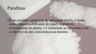 Parafinas
• É um produto comercial de aplicação ampla, é usado
como impermeabilizante de papel, explosivo,
revestimento de pneus, e é misturado ao chocolate com
o objetivo de dar consistência ao mesmo.
 