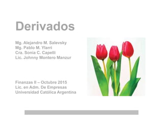 Derivados
Mg. Alejandro M. Salevsky
Mg. Pablo M. Ylarri
Cra. Sonia C. Capelli
Lic. Johnny Montero Manzur
Finanzas II – Octubre 2015
Lic. en Adm. De Empresas
Universidad Católica Argentina
 