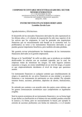 I SIMPOSIUM CONTABLE DESCENTRALIZADO DEL SECTOR
                MINERO ENERGETICO
                        12 Y 13 DE DICIEMBRE DE 2008.
             SOCIEDAD NACIONAL DE MINERIA, PETROLEO Y ENERGIA
               COLEGIO DE CONTADORES PUBLICOS DE AREQUIPA
                               AREQUIPA - PERU


           INSTRUMENTOS FINANCIEROS DERIVADOS
                    Leonidas Zavala Lazo


Agradecimientos y felicitaciones.

El desarrollo de los mercados financieros derivados ha sido exponencial en
los últimos años, y el volumen de negociación ha sido muy superior al de
los activos que los originaron, lo cual ha generado una arquitectura
financiera que no necesariamente está basada en la economía real. La
problemática en torno a los instrumentos financieros derivados es que
pueden generar importantes beneficios, pero también elevadas pérdidas.

Me gustaría revisar principalmente los fundamentos de los instrumentos
financieros derivados en la gestión empresarial.

Riesgo es la “posibilidad” de sufrir un daño, que se produzca un resultado
desfavorable en relación con un resultado esperado, por lo cual, las
empresas tratan de minimizar los riesgos. En todo negocio estamos
expuestos a riesgos, no existe rentabilidad sin un nivel de riesgo, el asunto
es que empresarialmente decidamos el nivel de riesgo que queremos
asumir.

Un instrumento financiero es cualquier contrato que simultáneamente da
origen a la aparición de: un activo financiero en una entidad y un pasivo
financiero o un instrumento de patrimonio en otra entidad. Por ejemplo
tenemos bonos, acciones, préstamos, depósitos de ahorro, titulizaciones,
etc.

Se entiende por contrato a un acuerdo entre dos partes como mínimo, que
les genera consecuencias económicas cuyo cumplimiento es legalmente
exigible.

Será la esencia económica de un instrumento financiero y no su forma legal
la que define su clasificación en el balance de una entidad, pueden coincidir
la esencia y la forma, pero no necesariamente lo hacen; por ejemplo la
emisión de acciones preferentes con fechas de redención, o si el tenedor



                                                                           1
 