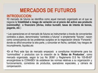 MERCADOS DE FUTUROS
INTRODUCCION:
•El mercado de futuros se identifica como aquel mercado organizado en el que se
negocia la Volatilidad o riesgo de variación en el precio del activo sea producto
(commodity) o financiero (divisa, índice bursátil, tasas de interés de bonos,
pagarés, etc )
• Las operaciones en el mercado de futuros se instrumentan a través de convenientes
contratos a plazo, denominados “contratos a futuros” o simplemente “futures”, nacen
como consecuencia de los problemas surgidos en la negociación directa “Forwards”,
donde es difícil encontrar la otra parte, y concordar en fecha, cantidad, hay riesgos de
incumplimento, liquidez,etc
•En el Perú este tipo de mercado empezará a constituirse inicialmente para los
“commodities” o productos con la creación de la “Bolsa de Productos”, como
mercado organizado, según la Ley No 26361 y Reglamento D.S No 105-95-EF
encargándose la CONASEV de establecer las normas relativas a su organización y
funcionamiento, corredores de productos, operadores especiales, y cámara de
compensación.
 