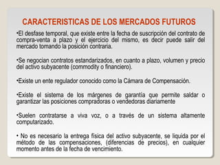 CARACTERISTICAS DE LOS MERCADOS FUTUROS
•El desfase temporal, que existe entre la fecha de suscripción del contrato de
compra-venta a plazo y el ejercicio del mismo, es decir puede salir del
mercado tomando la posición contraria.
•Se negocian contratos estandarizados, en cuanto a plazo, volumen y precio
del activo subyacente (commodity o financiero).
•Existe un ente regulador conocido como la Cámara de Compensación.
•Existe el sistema de los márgenes de garantía que permite saldar o
garantizar las posiciones compradoras o vendedoras diariamente
•Suelen contratarse a viva voz, o a través de un sistema altamente
computarizado.
• No es necesario la entrega física del activo subyacente, se liquida por el
método de las compensaciones, (diferencias de precios), en cualquier
momento antes de la fecha de vencimiento.
 