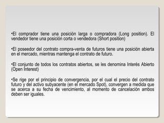 •El comprador tiene una posición larga o compradora (Long position). El
vendedor tiene una posición corta o vendedora (Short position)
•El poseedor del contrato compra-venta de futuros tiene una posición abierta
en el mercado, mientras mantenga el contrato de futuro.
•El conjunto de todos los contratos abiertos, se les denomina Interés Abierto
(Open Interest)
•Se rige por el principio de convergencia, por el cual el precio del contrato
futuro y del activo subyacente (en el mercado Spot), convergen a medida que
se acerca a su fecha de vencimiento, al momento de cancelación ambos
deben ser iguales.
 