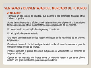 VENTAJAS Y DESVENTAJAS DEL MERCADO DE FUTUROS
VENTAJAS:
- Brindan un alto grado de liquidez, que permite a las empresas financiar otros
posibles proyectos.
-Aumenta notablemente la eficiencia del sistema financiero al permitir la transmisión
del riesgo de unos a otros, incrementando la especialización de los mismos.
-Un menor costo en concepto de márgenes y comisiones.
-Un alto grado de apalancamiento.
-Una mejor administración de los riesgos derivados de la volatilidad de los activos
subyacentes.
-Permite el desarrollo de la investigación de toda la información necesaria para la
formación de los precios de futuros.
-Permite asegurar el precio del activo subyacente al vencimiento, se transmite el
riesgo en el mercado.
-Operar en un mercado de futuros tiene un elevado riesgo y por tanto ofrece
también una gran rentabilidad, para los especuladores.
 