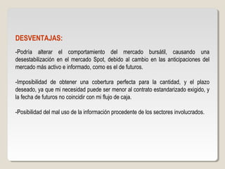 DESVENTAJAS:
-Podría alterar el comportamiento del mercado bursátil, causando una
desestabilización en el mercado Spot, debido al cambio en las anticipaciones del
mercado más activo e informado, como es el de futuros.
-Imposibilidad de obtener una cobertura perfecta para la cantidad, y el plazo
deseado, ya que mi necesidad puede ser menor al contrato estandarizado exigido, y
la fecha de futuros no coincidir con mi flujo de caja.
-Posibilidad del mal uso de la información procedente de los sectores involucrados.
 