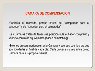 CAMARA DE COMPENSACION
•Posibilita el mercado, porque hacen de: “comprador para el
vendedor” y de “vendedor para el comprador”
•Las Cámaras tratan de tener una posición nula al haber comprado y
vendido contratos equivalentes (hacen el matching)
•Sólo los brokers pertenecen a la Cámara y son sus cuentas las que
son liquidadas al final de cada día. Cada broker a su vez actúa como
Cámara para sus propios clientes.
 