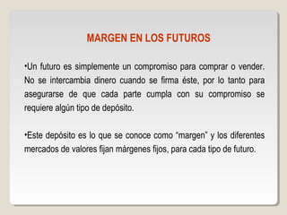 MARGEN EN LOS FUTUROS
•Un futuro es simplemente un compromiso para comprar o vender.
No se intercambia dinero cuando se firma éste, por lo tanto para
asegurarse de que cada parte cumpla con su compromiso se
requiere algún tipo de depósito.
•Este depósito es lo que se conoce como “margen” y los diferentes
mercados de valores fijan márgenes fijos, para cada tipo de futuro.
 